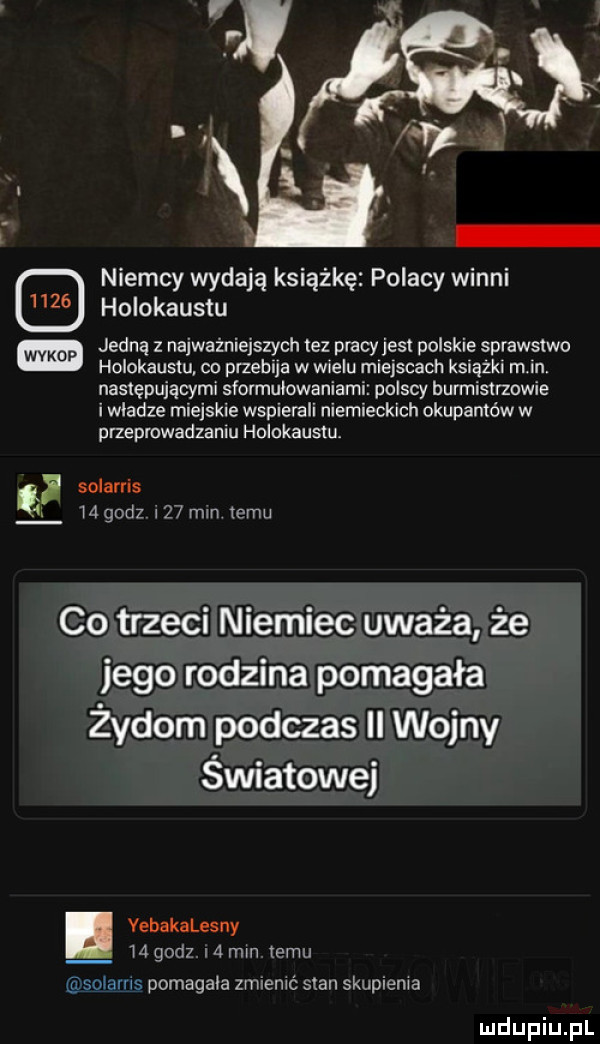 niemcy wydają książkę polacy winni holokaustu jedna z najważniejszych tez pracyjesr polskie sprawstwo holokaustu co przebija w wielu m ejscach ksiąski m in następującymi słormulowaniami polscy burmistrzowie i wladze miejskie wspierali niemieckich okupantów w przeprowadzanm holokausm solarris lagodz     mm temu co trzeci niemiec uważa że jego rodzina pomagała żydom podczas ii wojny światowej. yebakalesny ld godz i   min temu solams pomagala zmienić stan skupienia