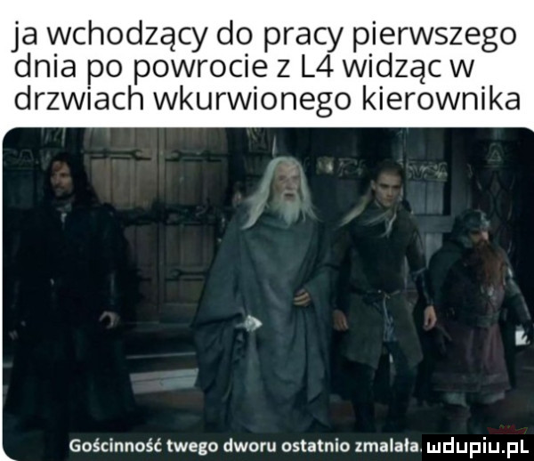 ja wchodzący do pracy pierwszego dnia po powrocie z l  widząc w drzwiach wkurwionego kierownika gościnność twego dworu ostatnio zmalala