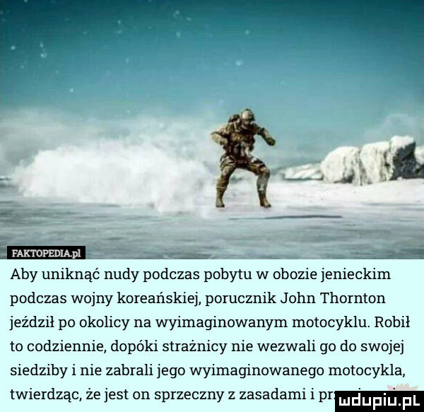 aby uniknąć nudy podczas pobytu w obozie jenieckim podczas wojny koreańskiej porucznik john thornton jeździł po okolicy na wyimaginowanym motocyklu. robil to codziennie dopóki strażnicy nie wezwali go do swojej siedziby i nie zabrali jego wyimaginowanego motocykla twierdząc że jest on sprzeczny z zasadami i pr