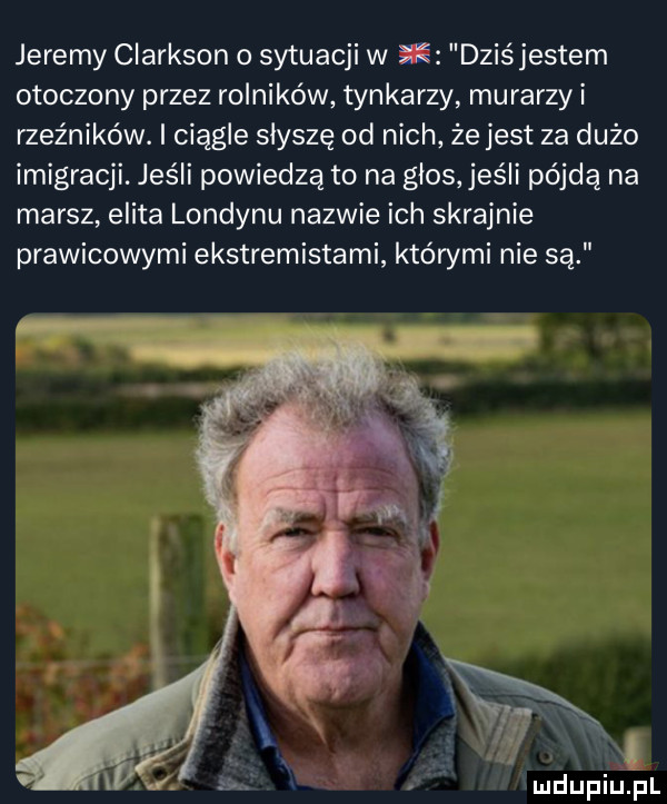 jeremy clarkson o sytuacji w dziśjestem otoczony przez rolników tynkarzy murarzy i rzeźników. i ciągle słyszę od nich ze jest za dużo imigracji. jeśli powiedzą to na glos jeśli pójdą na marsz elita londynu nazwie ich skrajnie prawicowymi ekstremistami którymi nie są mdupiulpl