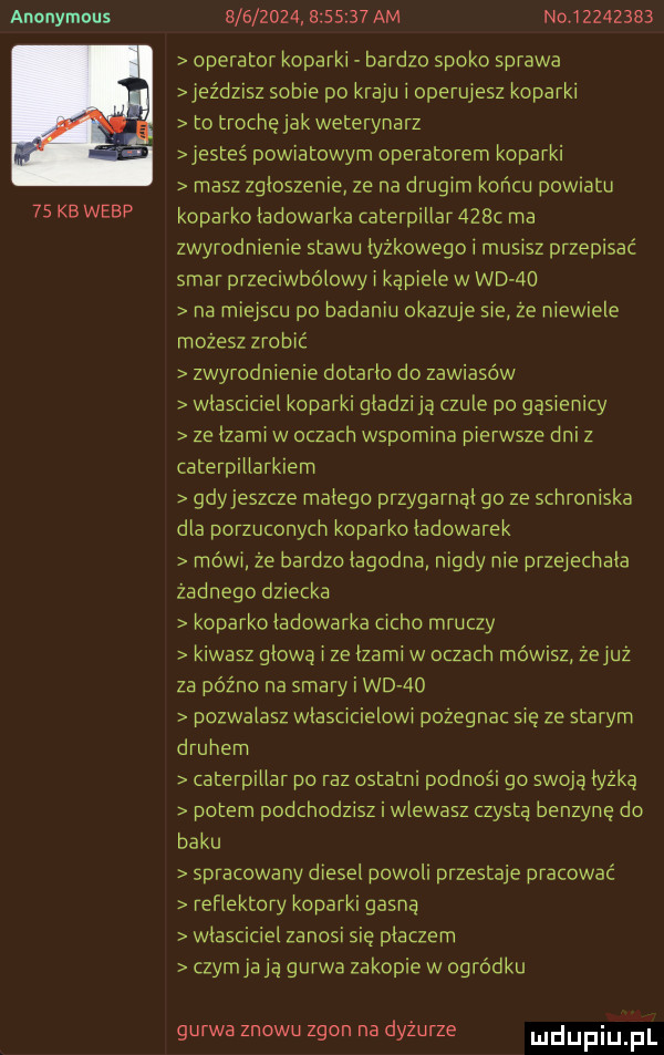 anonymous    kb werp bis              am no     z    operator koparki bardzo spoko sprawa jeździsz sobie po kraju i operujesz koparki to trochę jak weterynarz jesteś powiatowym operatorem koparki masz zgloszenie ze na drugim końcu powiatu koparko ladowarka caterpillar    c ma zwyrodnienie stawu lyzkowego i musisz przepisać smar przeciwbólowy i kąpiele w wd ao na miejscu po badaniu okazuje sie że niewiele możesz zrobić zwyrodnienie dotarlo do zawiasów wlasciciel koparki gladzi ja czule po gąsienicy ze lzami w oczach wspomina pierwsze dni z caterpillarkiem gdyjeszcze malego przygarnal go ze schroniska dla porzuconych koparko ladowarek mówi że bardzo łagodna nigdy nie przelechala zadnego dziecka koparko ladowarka cicho mruczy kiwasz glowa i ze lzami w oczach mówisz żei uż za późno na smary i wo  o pozwalasz wlascicieiqwi pozegnac się ze starym druhem caterpillar po raz ostatni podnosi go swoja lyzka potem podchodzisz i wlewasz czysta benzynę do baku spracowany diesel powoli przestaje pracować reflektory koparki gasną wlasciciel zanosi się placzem czymja ją guawa zakopie w ogródku guawa znowu zgon na dyżurze