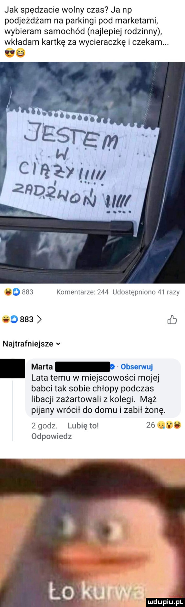 jak spędzacie wolny czas ja np podjeżdżam na parkingi pod marketami wybieram samochód najlepiej rodzinny wkładam kartkę za wycieraczkę i czekam. d     komentarze     udostępniono    razy      b najtrafniejsze v. marta obserwuj lata temu w miejscowości mojej babci tak sobie chłopy podczas libacji zażartowali z kolegi. mąż pijany wrócił do domu izabel żonę. zgodz. lubię to    odpowiedz