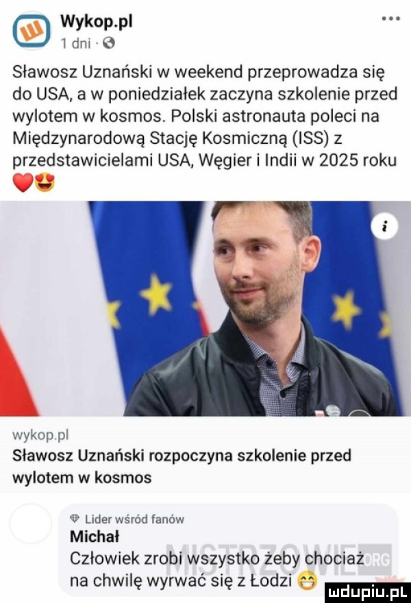 wykop pl i dni   sławosz uznański w weekend przeprowadza się do usa a w poniedziałek zaczyna szkolenie przed wylotem w kosmos. polski astronauta poleci na międzynarodową stację kosmiczną iss z przedstawicielami usa węgier i indii w      roku v r wykop pl slawosz uznański rozpoczyna szkolenie przed wylotem w kosmos   lider wsrod fanów michal człowiek zrobi wszystko żeby chociaż na chwilę wyrwać się z lodzi mduplu pl