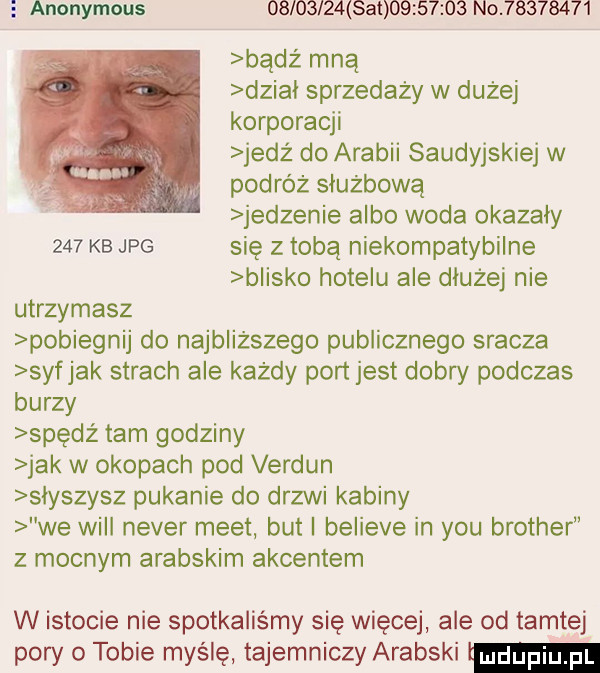 anonymous          at          no          badż mną dziki sprzedaży w dużej korporacji jedż do arabii saudyjskiej w podróż służbową jedzenie albo woda okazały     kb jpg się z tobą niekompatybilne blisko hotelu ale dłużej nie utrzymasz pobiegnij do najbliższego publicznego sracza syfjak strach ale każdy port jest dobry podczas burzy spędź tam godziny jak w okopach pod verdun słyszysz pukanie do drzwi kabiny we will neper meet but i believe in y-u brother z mocnym arabskim akcentem w istocie nie spotkaliśmy się więcej ale od tamtej pory o tobie myślę tajemniczy arabski