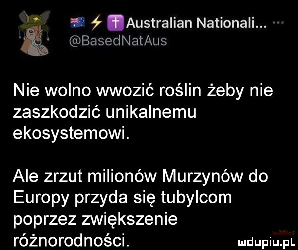 w australian nationali. basednataus nie wolno wwozić roślin żeby nie zaszkodzić unikalnemu ekosystemowi. ale zrzut milionów murzynów do europy przyda się tubylcom poprzez zwiększenie różnorodności