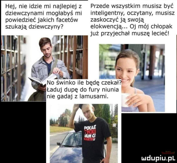 hej me idzie ml najlepiej z przede wszystkim musisz być dziewczynami mogłabyś ml inteligentny oczytany musisz powiedzieć jakich facetów zaskoczyć ją swoją szukają dziewczyny elokwencją o mój chłopak uż przyjechał muszę lecieć. abakankami w no semko ile będę czekał ładu dupę do fury munia nie gadaj z iamusami