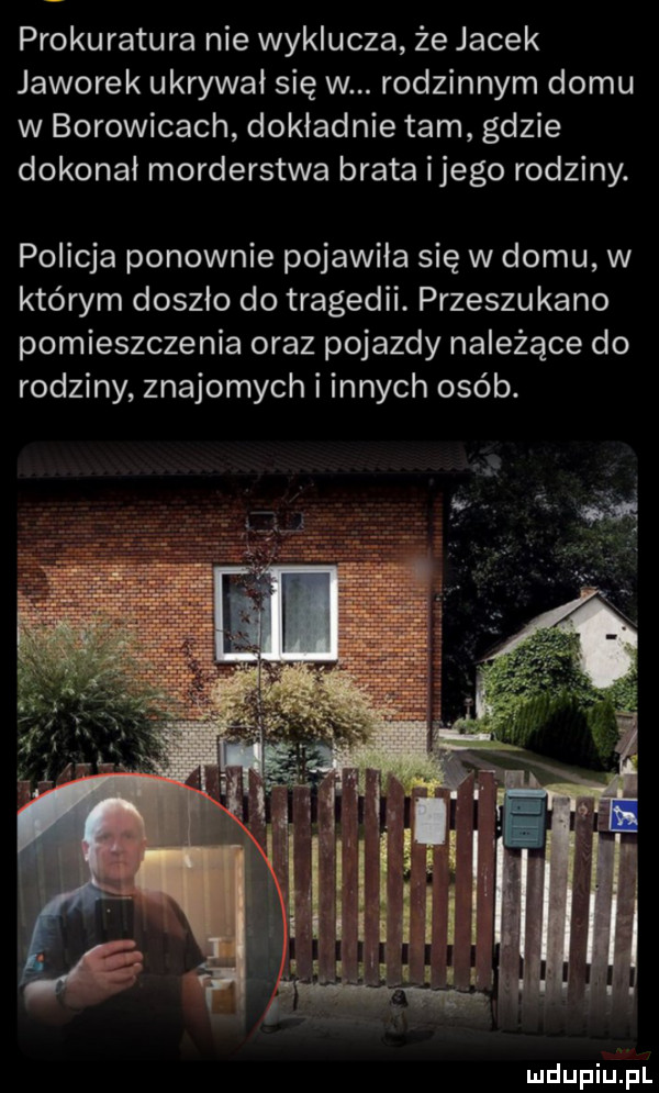 prokuratura nie wyklucza że jacek jaworek ukrywał się w. rodzinnym domu w borowicach dokładnie tam gdzie dokonał morderstwa brata ijego rodziny. policja ponownie pojawiła się w domu w którym doszło do tragedii. przeszukano pomieszczenia oraz pojazdy należące do rodziny znajomych i innych osób