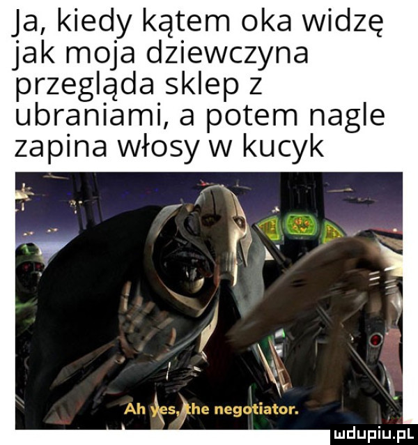 ja kiedy kątem oka widzę jak moja dziewczyna przegląda sklep z ubraniami a potem nagle zapina włosy w kucyk