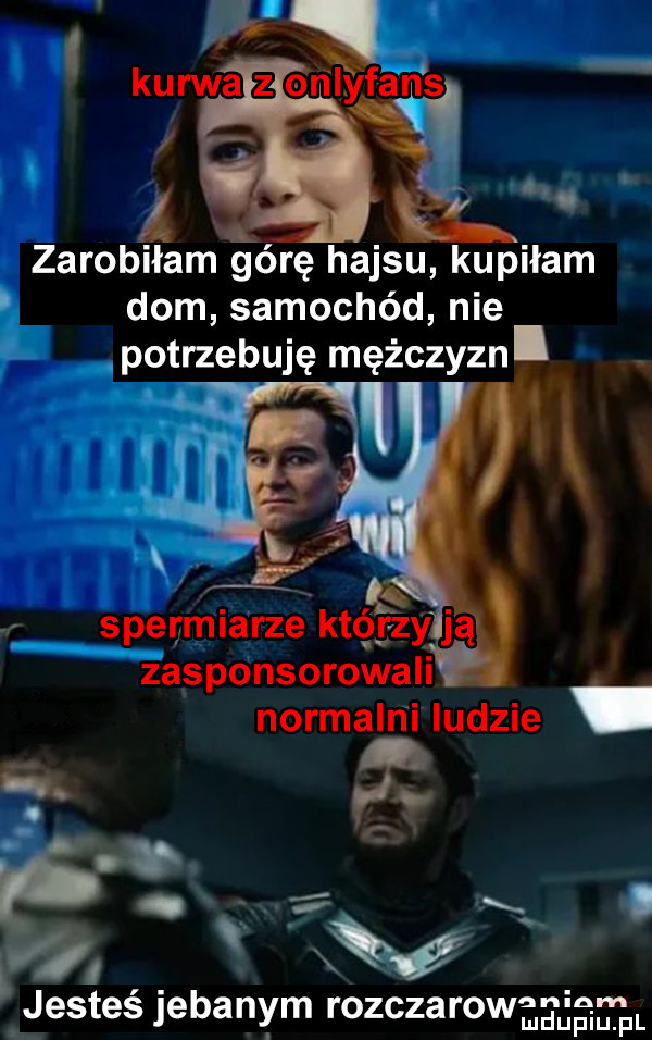 ł zarobiłam górę hajsu kupiłam dom samochód nie potrzebuję mężczyzn. spermiarze któ fzy ją zasponsorowali normalrii indzie. a. abakankami x. i jesteś jebanym rozczarawa        l