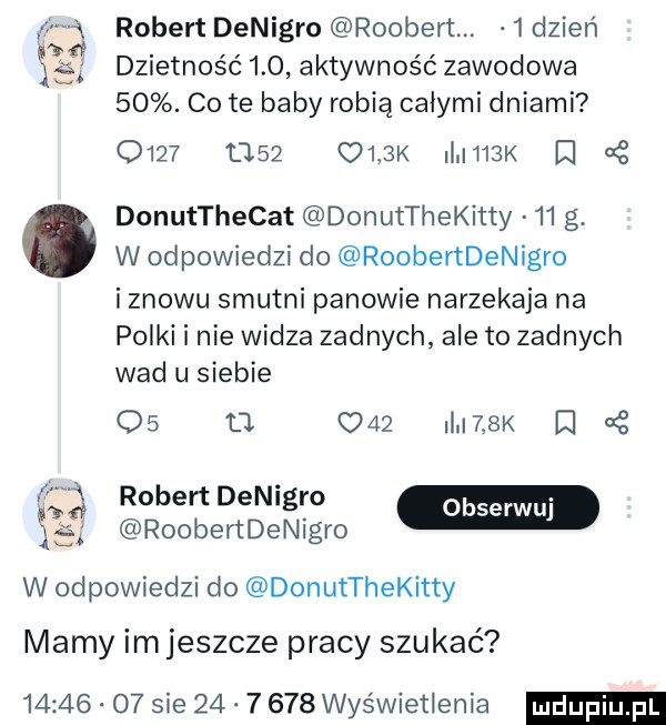 f robert denigro roobert.   dzień     dzietność     aktywność zawodowa   . cité baby robią całymi dniami           ulek ii h  k g donutthecat donutthekitty    g. w odpowiedzi do roobertdenigro i znowu smutni panowie narzekaja na polki i nie widza zadnych ale to zadnych wad u siebie    u     i   k r   f robertdenigro m    roobertdenigro w odpowiedzi do donutthekitty mamy im jeszcze pracy szukać       o  sie          wyświetlenia