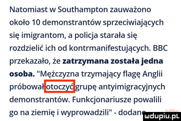 natomiast w southampton zauważono okolo    demonstrantów sprzeciwiających się imigrantom a policja starała się rozdzielić ich od kontrmanifestujących. bbc przekazało że zatrzymana została jedna osoba. mężczyzna trzymający flagę anglii próbowa grupę antyimigracyjnych demonstrantów. funkcjonariusze powalili go na ziemię i wyprowadzili dodanm