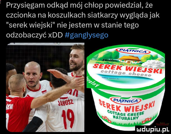 przysięgam odkąd mój chłop powiedział że czcionka na koszulkach siatkarzy wyglądajak serek wiejski nie jestem w stanie tego odzobaczyć xdd ganglysego v se  e k wiejs an cheese ayurauw