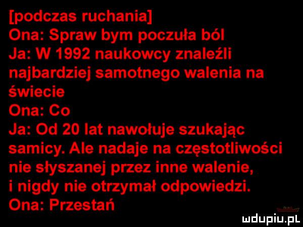 podczas ruchania ona spraw bym poczuła ból ja w      naukowcy znaleźli najbardziej samotnego walenia na świecie ona co ja od    lat nawołuje szukając samicy. ale nadaje na częstotliwości nie slyszanej przez inne walenie i nigdy nie otrzymał odpowiedzi. ona przestań