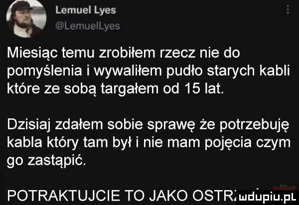 r lemuellyes ni miesiąc temu zrobiłem rzecz nie do pomyślenia i wywaliłem pudło starych kabli które ze sobą targałem od    lat. dzisiaj zdałem sobie sprawę że potrzebuję kabla który tam był i nie mam pojecia czym go zastąpić. potraktujcie to jako ostrjudepiupl