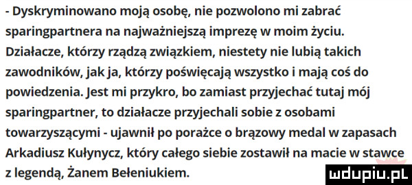 dyskryminowann moją osobę nie pozwolono mi zabrać sparingpartnera na najważniejszą imprezę w moim życiu. dzialacze którzy rządzą związkiem niestety nie lubią takich zawodników jakla którzy poświęcają wszystko i mają coś do powiedzenia est mi przykro ho zamiast przyjechać tutaj mój sparingpartner to działacze przyjechali sobie z osobami towarzyszącymi ujawnił po porażce o brązowy medal w zapasach arkadiusz kulynycz który calego siebie zostawil na macie w stawce z legendą żynem eeleniukiem. ludupiu pl