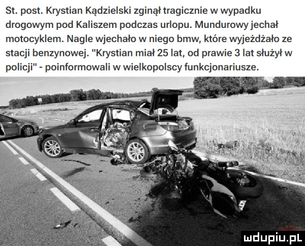 sł. post. krystian kądzielski zginął tragicznie w wypadku drogowym pod kaliszem podczas urlopu. mundurowyjechal motocyklem. nagle wjechało w niego bmw które wyjeżdżało ze stacji benzynowej krystian mial    lat od prawie   lat slużylw poinformowali w wielkopolscy funkcjonariusze