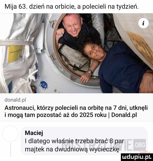 mija   . dzień na orbicie a polecieli na tydzień. i donald pl astronauci którzy polecieli na orbitę na   dni utknęli i mogą tam pozostać aż do      roku donald pi maciej i dlatego właśnie trzeba brać   par majtek na dwudniową wycieczkę ludu iu. l