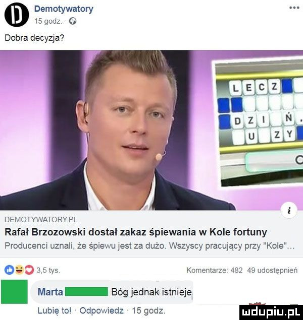 demotywatory           dobra decyzja demotvwatorv pl rafał brzozowski dosia zakaz śpiewania w kole fortuny producenm uznali. że spiewu jest za dużo wszyscy pracujacy przy kole o any kumcmarze      aaudusmpnmn. mam bóg jednak istnieje lubwętol odpowiedz    godz li ufiij fl