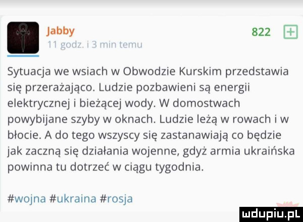 jakby     sytuacja we wsiach w obwodzie kurskim przedstawia się przerazajace ludne pozbawieni są energii elektrycznej i bieżące wody. w domostwach powybijane szyby w oknach. ludzie leżą w rowach iw błocie. a do tego wszyscy się zastanawiają co będzie jak zaczną się działania wojenne gdyż armia ukraińska powinna tu dotrzeć w ciągu tygodnia. wojna ukraina rosja