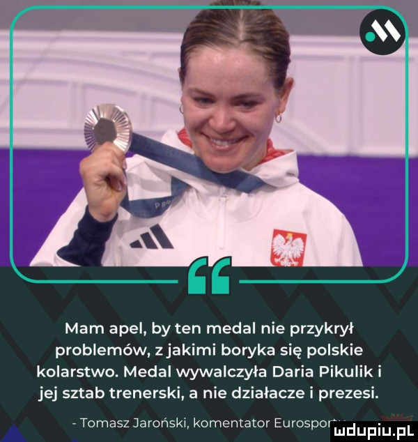 ee mam apel by ten medal nie przykrył problemów zjakimi boryka się polskie kolarstwo. medal wywalczyła daria pikulski jej sztab trenerski. a nie działacze i prezesi. tomasz jarońskw komentator eurosporm duciu pl