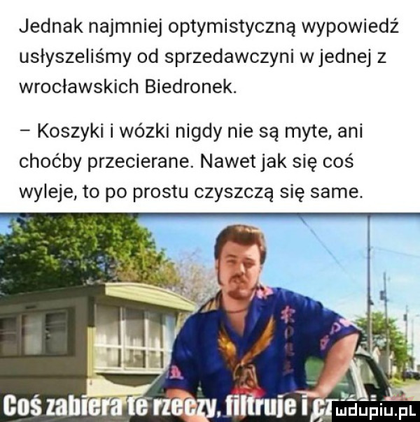 jednak najmniej optymistyczną wypowiedź usłyszeliśmy od sprzedawczyni wrednej z wrocławskich biedronek. koszyki i wózki nigdy nie są myte. ani choćby przecierane nawetjak się coś wyleje to po prestu czyszczą się same