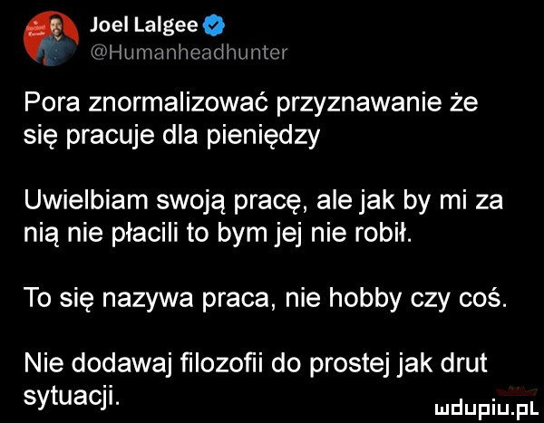 joel lalgeeq if iummiimn iiniiit  i pora znormalizować przyznawanie że się pracuje dla pieniędzy uwielbiam swoją pracę ale jak by mi za nią nie płacili to bym jej nie robił. to się nazywa praca nie hobby czy coś. nie dodawaj ﬁlozoﬁi do prostej jak drut sytuacji. wdupqul