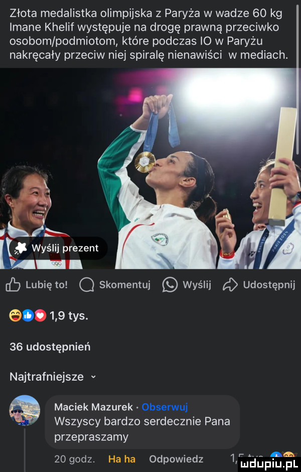 złota medalistka olimpijska z paryża w wadze    kg imane khelif występuje na drogę prawną przeciwko osobom podmiotom które podczas io w paryzu nakręcały przeciw niej spiralę nienawiści w mediach. lubię to o skomentuj wyślij udostępnij.     tys.    udostępnień najtrafniejsze v maciek mazurek obserwuj wszyscy bardzo serdecznie pana przepraszamy n    godz. ha ha odpowiedz   mdupiu fl