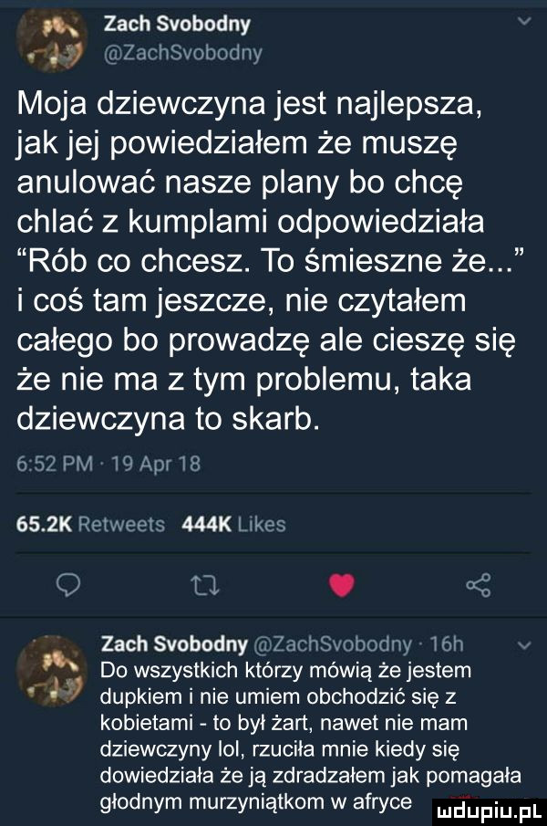 a zoch swobodny. jt zjcth oboje moja dziewczyna jest najlepsza jakiej powiedziałem że muszę anulować nasze plany bo chcę chlać z kumplami odpowiedziała rób co chcesz. to śmieszne że i coś tam jeszcze nie czytałem całego bo prowadze abe ciesze się że nie ma z tym problemu taka dziewczyna to skarb.   pm    aar        k ren jest    kl ikos o o. oś zoch swobodny zacthobodny ich do wszystkich którzy mówią że jestem j dupkiem i nie umiem obchodzić się z kobietami to był żart nawet nie mam dziewczyny lol rzuciła mnie kiedy się dowiedziała że ją zdradzałem jak pomagała głodnym murzyniątkom w afryce