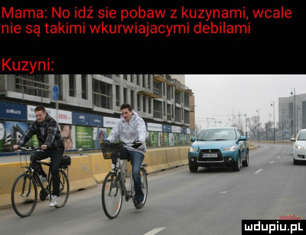 mama no idź sie pobaw z kuzynami wcale nie są takimi wkurwiajacymi debilami