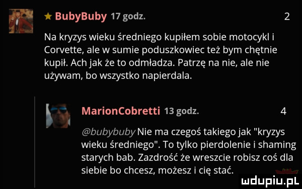 bubybuby   godz.   l na kryzys wieku średniego kupiłem sobie motocykl i corvette ale w sumie poduszkowiec też bym chętnie kupil. ach jak że to odmładza. patrzę na nie ale nie używam bo wszystko napierdala. ł   marioncobretti   godz   bubybuby nie ma czegoś takiegojak kn zy wieku średniego. to tylko pierdolenie i shading stan ch bab. zazdrość że wreszcie robisz coś dla siebie bo chcesz możesz cię stać. mduplu pl