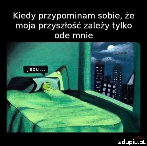 kiedy przypominam sobie że moja przyszłość zależy tylko ode mnie