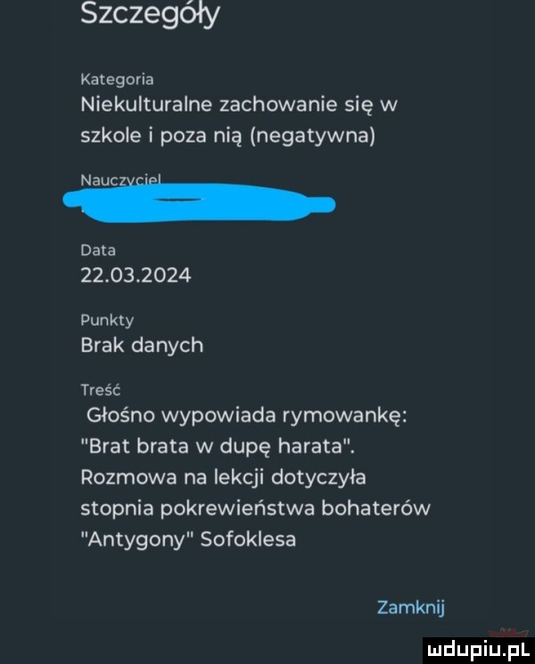 szczegóły kategoria niekulturalne zachowanie się w szkole i poza nią negatywna naści data            punkty brak danych treść głośno wypowiada rymowankę brat brata w dupę harata. rozmowa na lekcji dotyczyła stopnia pokrewieństwa bohaterów antygony sofoklesa zamknij