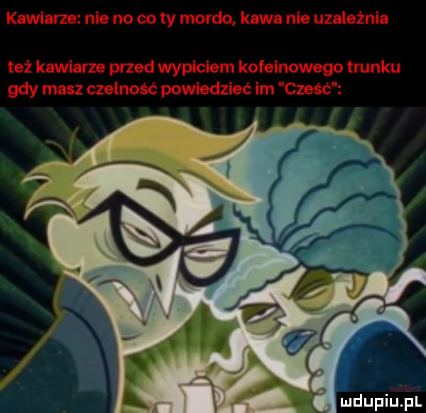 angarze nie no co ty mordo kawa nie uzależnia też kawiarze przed wypiciem kofeinowego trunku gdy masz czelność powiedzieć im cześć