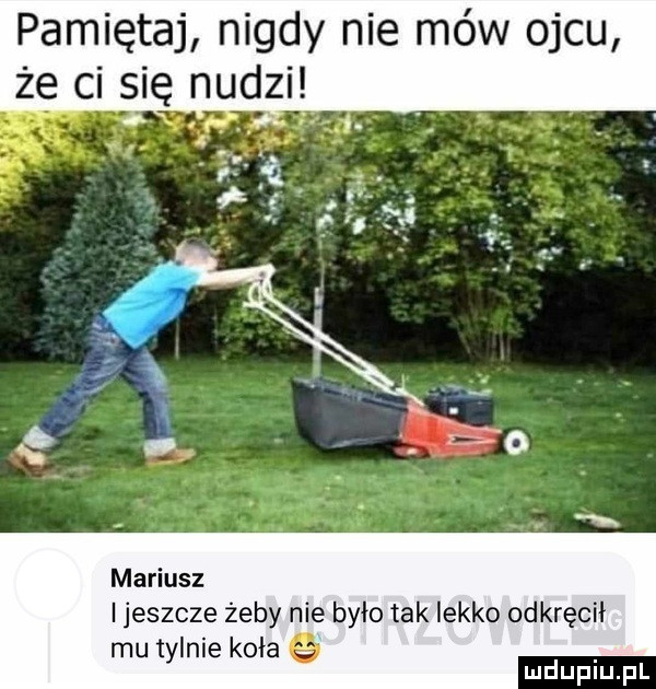 pamiętaj nigdy nie mów ojcu że ci się nudgii mariusz i jeszcze żeby nie było tak lekko odkręcił mu tyknie koła