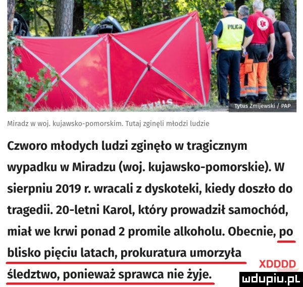 mmazwm kwwswpomnrskm tumjzgmq mm pr czworo młodych ludzi zginęło w tragicznym wypadku w miradzu woj. kujawsko pomorskie. w sierpniu      r. wracali dyskoteki kiedy doszło do tragedii.    letni karol który prowadzil samochód miał we krwi ponad   promile alkoholu. obecnie po blisko pięciu latach prokuratura umorzyła śledztwo ponieważ sprawca nie żyje