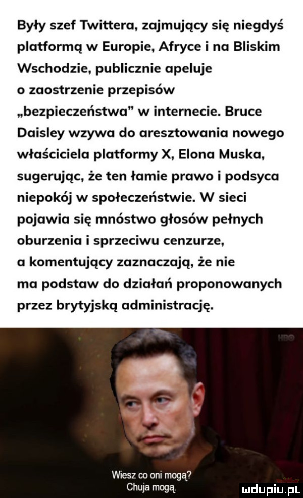 były szef twittera zajmujący się niegdyś platformą w europie afryce i na bliskim wschodzie publicznie apeluje o zaostrzenie przepisów bezpieczeństwa w internecie. bruce daisley wzywa do aresztowania nowego właściciela platformy x elana muska. sugerując że ten łamie prawo i podsyca niepokój w społeczeństwie. w sieci pojawia się mnóstwo głosów pełnych oburzenia i sprzeciwu cenzurze a komentujący zaznaczają że nie ma podstaw do działań proponowanych przez brytyjską administrację.   wiesz co om mogą chuja mogą