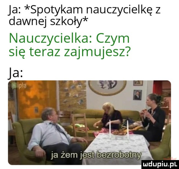 ja spotykam nauczycielkę z dawnej szkoły nauczycielka czym się teraz zajmujesz ja żem jest bezrobotny