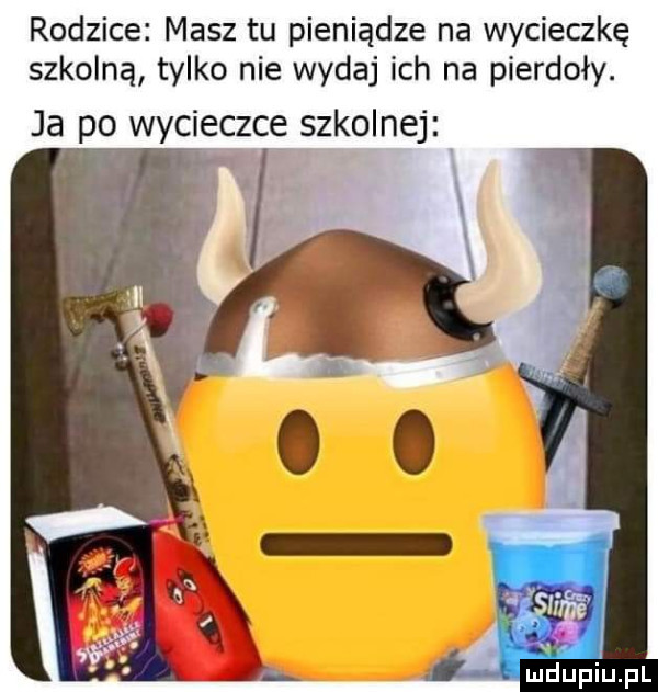 rodzice masz tu pieniądze na wycieczkę szkolną tylko nie wydaj ich na pierdoły. ja po wycieczce szkolnej