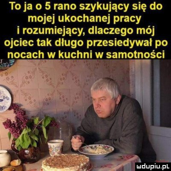 to ja o   rano szykujący się do mojej ukochanej pracy i rozumiejący dlaczego mój ojciec tak długo przesiadywał po ileal opat mw kuchniﬂw samotności ju