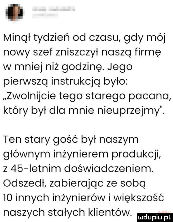 minął tydzień od czasu gdy mój nowy szef zniszczył naszą firmę w mniej niż godzinę. jego pierwszą instrukcją było zwolnijcie tego starego pacana który był dla mnie nieuprzejmy. ten stary gość był naszym głównym inżynierem produkcji z    letnim doświadczeniem. odszedł zabierając ze sobą    innych inżynierów i większość naszych stałych klientów