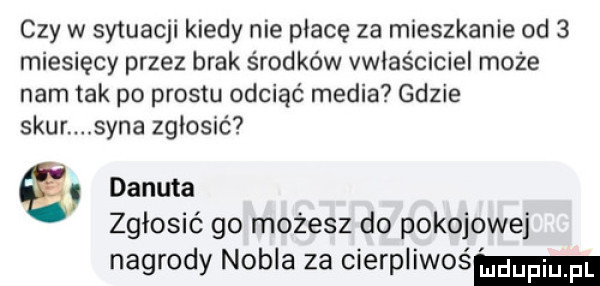 czy w sytuacji kiedy nie płacę za mieszkanie od   miesięcy przez brak środków vwłas ciciel może nam tak po prestu odciąć media gdzie szur syna zgłosić danuta zgłosić go możesz do pokojowej nagrody nobla za cierpliwoś