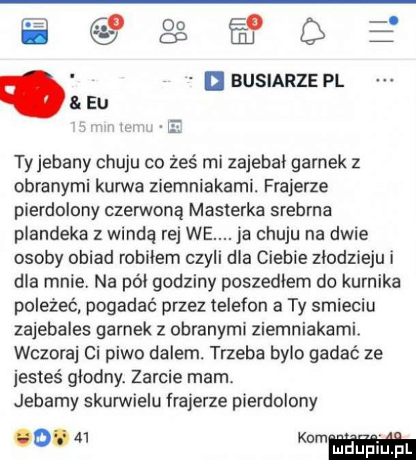 gaś fłgł buciarze pl eu lt l tyjebany chuju co żeś mi zajebal garnek z obranymi kurwa ziemniakami. frajerze pierdolony czerwoną maszerka srebrna plandeka z windą rej we. ja chuju na dwie osoby obiad robiłem czyli dla ciebie zlodzieju i dla mnie. na pół godziny poszedlem do kurnika poleżeć pogadać przez telefon a ty smieciu zajebales garnek z obranymi ziemniakami. wczoraj ci piwo dalem. trzeba bylo gadać ze jesteś glodny. zarcie mam. jebały skurwielu frajerze pierdolony b