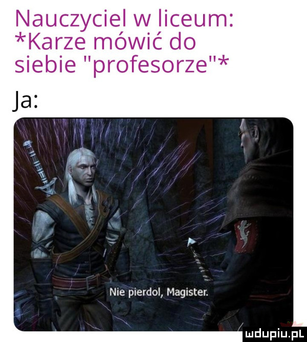 nauczyciel w liceum karze mowic do siebie profesorze nie pierdol magister. mdupiupl