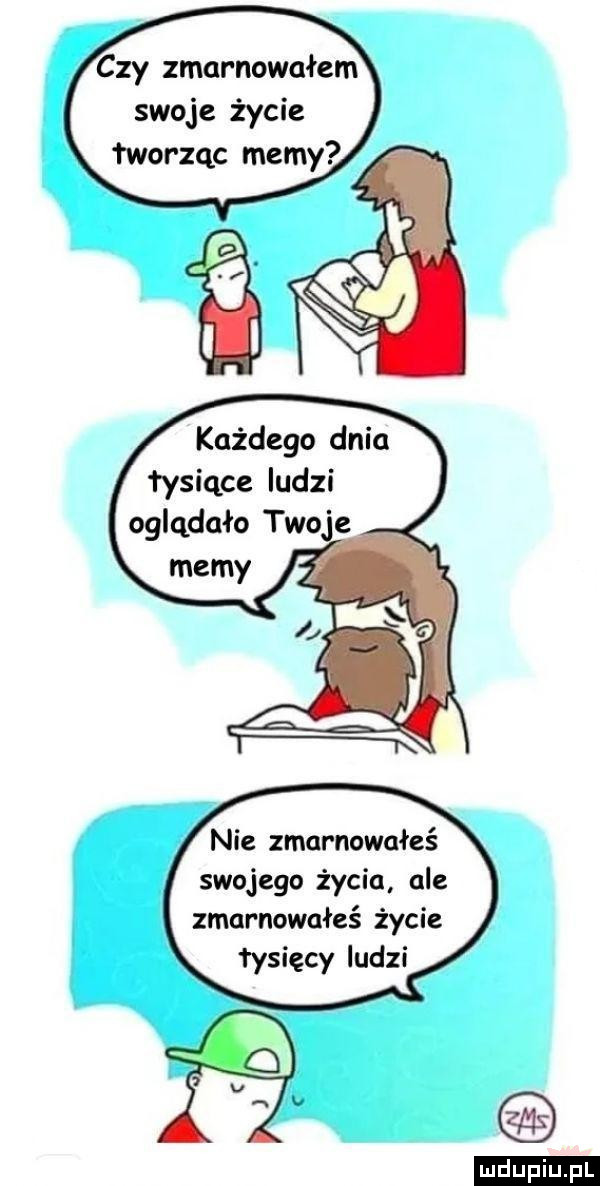 czy zmarnowałem swoje życie łworząc mamy każdego dnia tysiące ludzi oglądało que nie zmarnowałeś swojego życia ale zmarnowałeś życie łysięcy ludzi