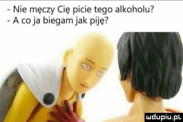 nie męczy cię picie tego alkoholu a cyja biegamjak piję. i