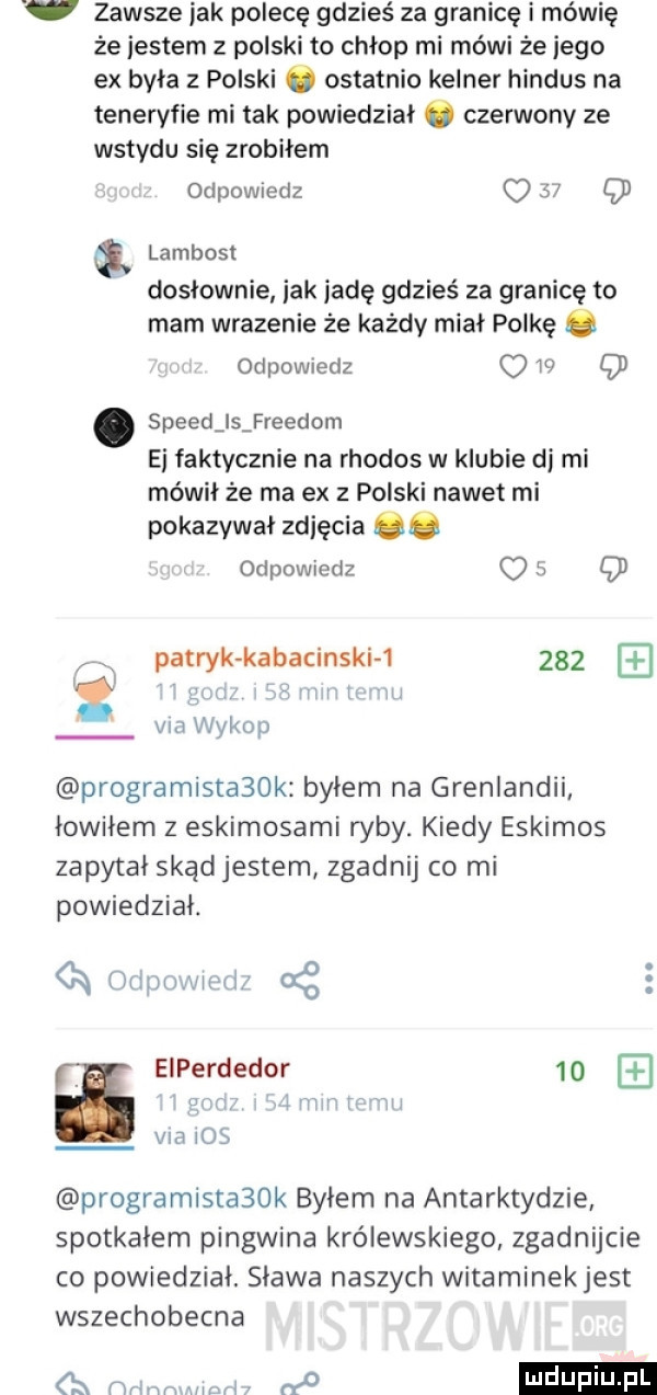 v zawsze jak polecę gdzieś za granicę i mówię że jestem z polski to chłop mi mówi że jego ex byla z polski o ostatnio kelner hindus na teneryfie mi tak powiedzial o czerwony ze wstydu się zrobiłem odpowiedz o    q lambost dosłownie idk jadę gdzieś za granicę to mam wrazenie że każdy miał polkę. odpowiedz w q speed ls freudom ei faktycznie na rhodos w klubie dj mi mówił że ma ex z polski nawet mi pokazywal zdjęcia    odpowiedz o   cd patryk kabacinskh     r ncl vm wykop programistabok bylem na grenlandii łowiłem z eskimosami ryby. kiedy eskimos zapytał skąd jestem zgadnij co mi powiedział. a rapu jlv ll f oś a eiperdedor    v l l lw weill vm     programista  k byłem na antarktydzie spotkalem pingwina królewskiego zgadnijcie co powiedział. slawa naszych witaminek jest wszechobecna o