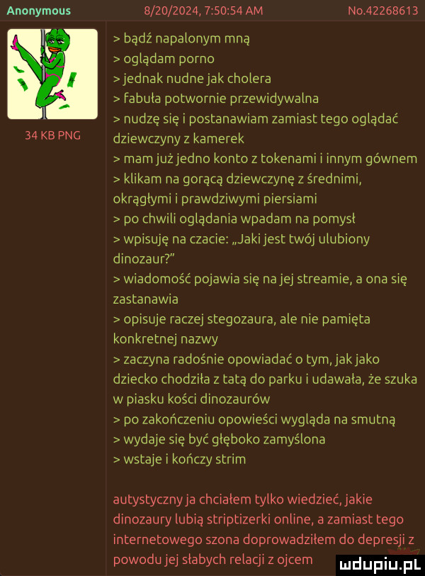 anonymous    kb pbg                   am n v         bądź napalonym mną osiadam porno iednak nudne jak cholera fabuła potwornie przewidywalna nudzę się i postanawmm zamiast tego osiadać dziewczyny z kamerek mamjuziedno konto z tokenami i innym gównem klikam na gorąca dziewczynę z średnimi okrągłymi i prawdziwymi piersiami po cnwrii oglądania wpadam na pomysl wpisuję na czacie jakijest twój ulubiony dinozaur wiadomość pojawia się nai ei streamie a ona się zastanawia opisuje ra zuj stegozaura ale nie pamięta konkretnej nazwy zaczyna radośnie opowmdać o tym jakjako dziecko cnodziia z tatą do parku i udawała że szuka w piasku kości dinozaurów po zakonczeniu opowieści wysiada na smutną wydaje się być głęboko zamyślona wstaje i kończy strom autystycznyja chciałem tylko wiedziećjakie dinozaury lubią striptizerki online a zamiast tego internetowego szona doprowadziłem do depresji z powodu jej słabych relacji z ojcem