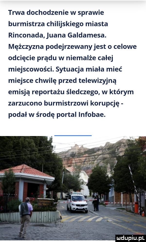 trwa dochodzenie w sprawie burmistrza chilijskiego miasta rinconada ufna galdamesa. mężczyzna podejrzewanyjest o celowe odcięcie prądu w niemalże całej miejscowości. sytuacja miała mieć miejsce chwilę przed telewizyjną emisją reportażu śledczego w którym zarzucono burmistrzowi korupcję podał w środę portal infobae. luciupiu pl