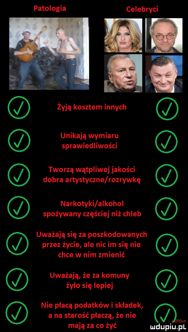 patologia celebryci unikają wymiaru sprawiedliwości tworzą wątpliwej jakości dobra artystyczne rozrywkę narkotyki alkohol spożywany częściej niż chleb uważają się za poszkodowanych przez życie ale nic im się nie chce w nim zmienić uważają że za komuny żyle się lepiej nie płacą podatków i skladek a na starość płaczą że nie mają za co żyć mduplu pl