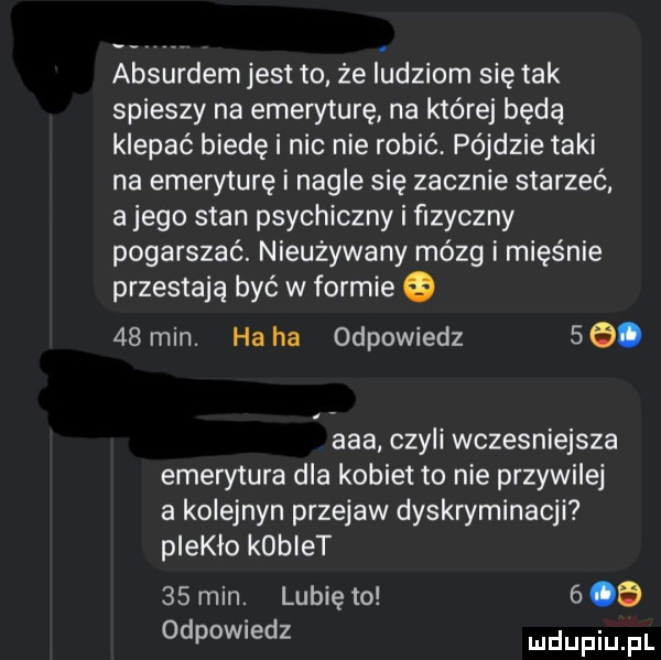 absurdem jest to że iudziom się tak spieszy na emeryturę na której będą klepać biedę i nic nie robić pójdzie taki na emeryturę i nagle się zacznie starzeć. a jego stan psychiczny i fizyczny pogarszać. nieużywany mózg i mięśnie przestają być w formie    min. ha ha odpowiedz    . aaa czyli wczesniejsza emerytura dla kobiet to nie przywilej a kolejnyn przejaw dyskryminacji piekło kobiet    min. lubię to     odpowiedz